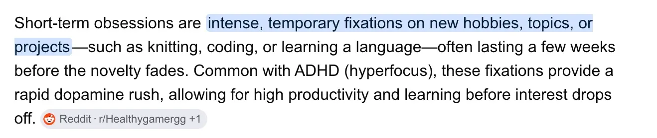 Short-term obsessions are intense, temporary fixations on new hobbies, topics, or projects — such as knitting, coding, or learning a language — often lasting a few weeks before the novelty fades. Common with ADHD (hyperfocus), these fixations provide a rapid dopamine rush, allowing for high productivity and learning before interest drops off.